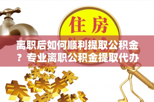南靖离职后如何顺利提取公积金？专业离职公积金提取代办服务指南
