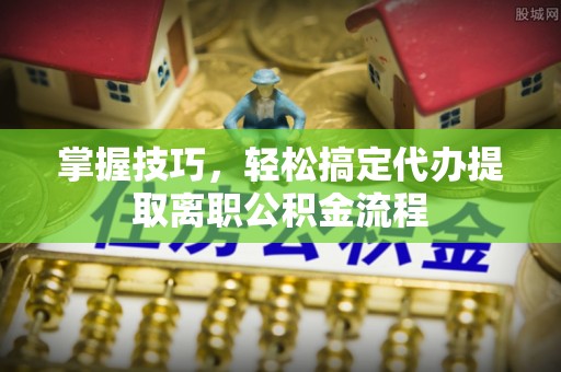 南靖掌握技巧，轻松搞定代办提取离职公积金流程