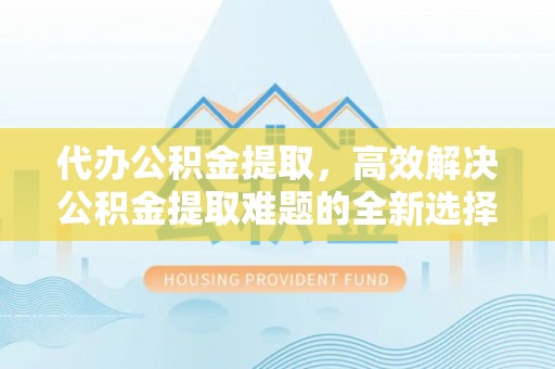 南靖代办公积金提取，高效解决公积金提取难题的全新选择