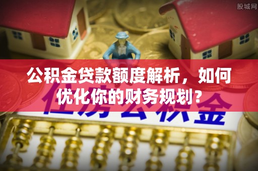 南靖公积金贷款额度解析，如何优化你的财务规划？