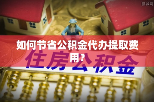 南靖如何节省公积金代办提取费用？