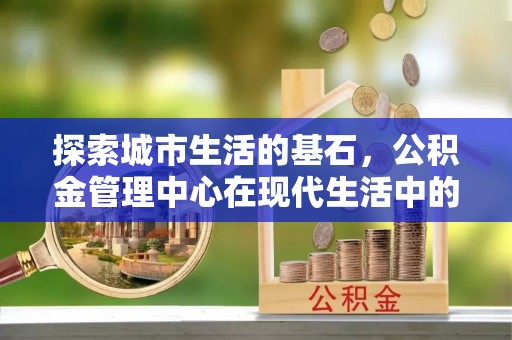 南靖探索城市生活的基石，公积金管理中心在现代生活中的重要角色
