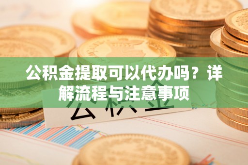 南靖公积金提取可以代办吗？详解流程与注意事项