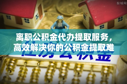 南靖离职公积金代办提取服务，高效解决你的公积金提取难题