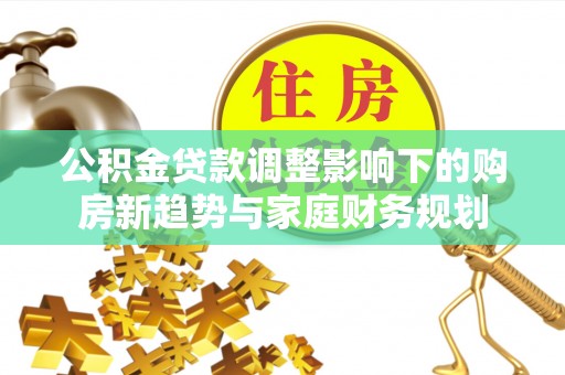 南靖公积金贷款调整影响下的购房新趋势与家庭财务规划