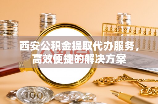 南靖西安公积金提取代办服务，高效便捷的解决方案