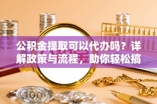 南靖公积金提取可以代办吗？详解政策与流程，助你轻松搞定！