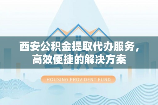 南靖西安公积金提取代办服务，高效便捷的解决方案