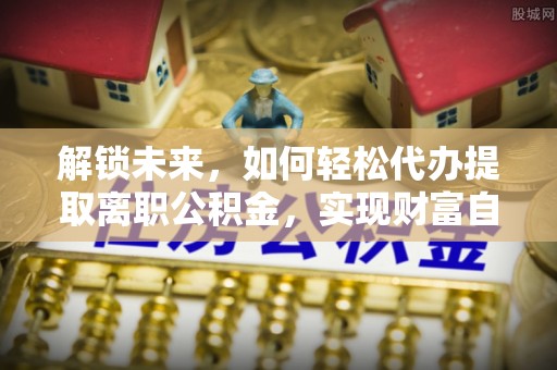 南靖解锁未来，如何轻松代办提取离职公积金，实现财富自由的第一步