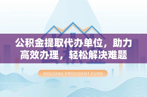 南靖公积金提取代办单位，助力高效办理，轻松解决难题