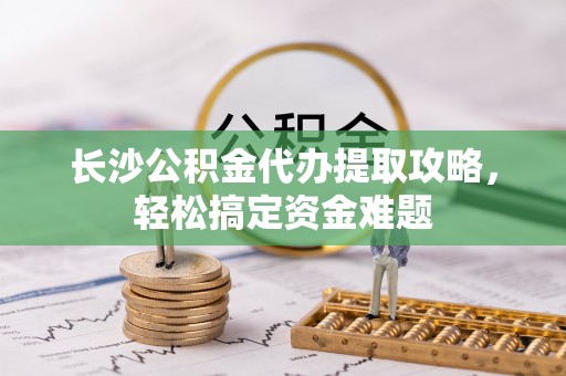 南靖长沙公积金代办提取攻略，轻松搞定资金难题