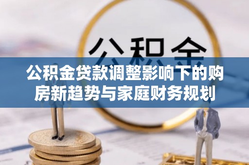 南靖公积金贷款调整影响下的购房新趋势与家庭财务规划