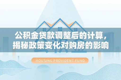 南靖公积金贷款调整后的计算，揭秘政策变化对购房的影响