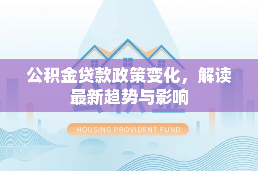 南靖公积金贷款政策变化，解读最新趋势与影响