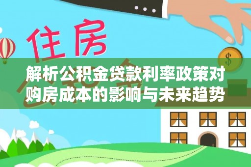 南靖解析公积金贷款利率政策对购房成本的影响与未来趋势