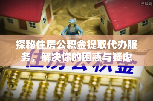 南靖探秘住房公积金提取代办服务，解决你的困惑与疑虑
