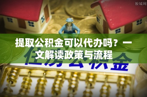 南靖提取公积金可以代办吗？一文解读政策与流程