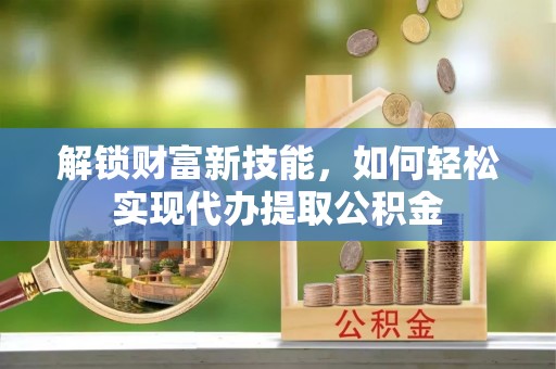 南靖解锁财富新技能，如何轻松实现代办提取公积金