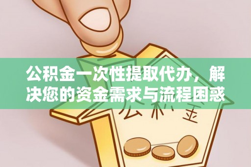 南靖公积金一次性提取代办，解决您的资金需求与流程困惑
