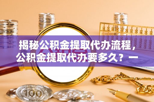 南靖揭秘公积金提取代办流程，公积金提取代办要多久？一文读懂