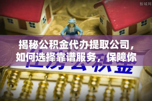 南靖揭秘公积金代办提取公司，如何选择靠谱服务，保障你的资金安全