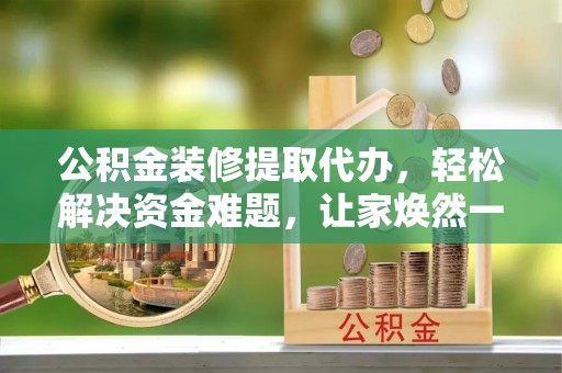 南靖公积金装修提取代办，轻松解决资金难题，让家焕然一新