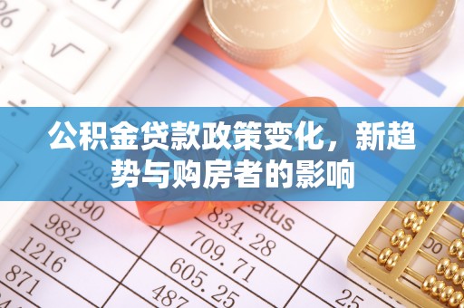 南靖公积金贷款政策变化，新趋势与购房者的影响