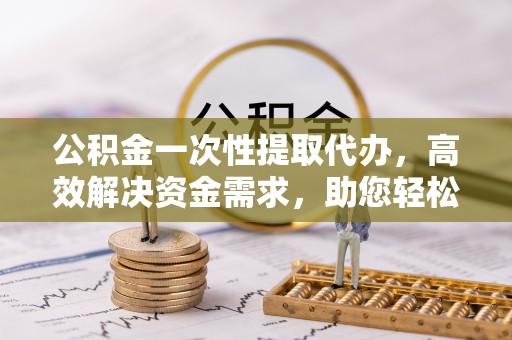 南靖公积金一次性提取代办，高效解决资金需求，助您轻松应对生活难题