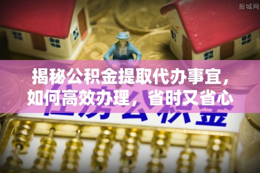 南靖揭秘公积金提取代办事宜，如何高效办理，省时又省心？