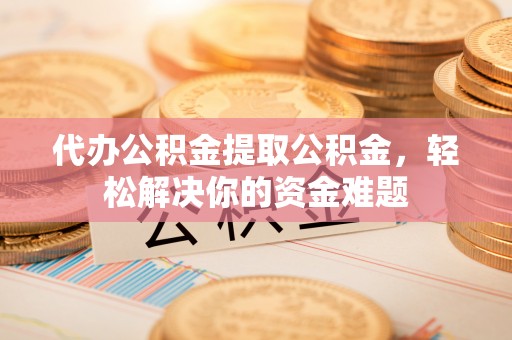 南靖代办公积金提取公积金，轻松解决你的资金难题