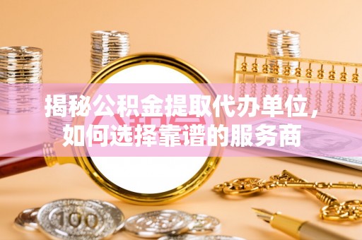 南靖揭秘公积金提取代办单位，如何选择靠谱的服务商