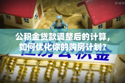 南靖公积金贷款调整后的计算，如何优化你的购房计划？