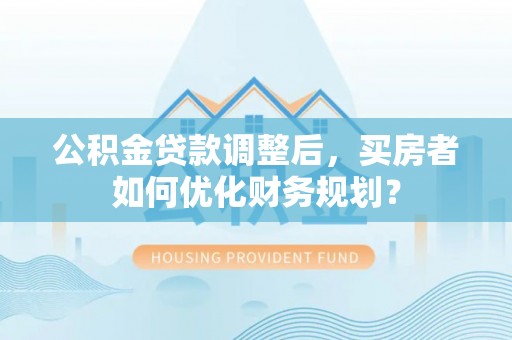 南靖公积金贷款调整后，买房者如何优化财务规划？
