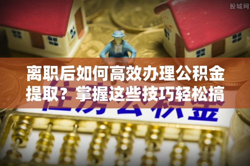 南靖离职后如何高效办理公积金提取？掌握这些技巧轻松搞定