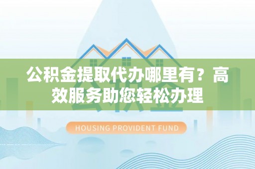 南靖公积金提取代办哪里有？高效服务助您轻松办理