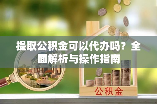 南靖提取公积金可以代办吗？全面解析与操作指南