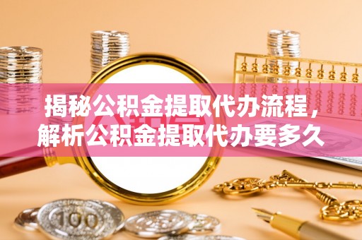 南靖揭秘公积金提取代办流程，解析公积金提取代办要多久的真相