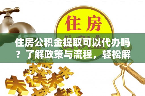 南靖住房公积金提取可以代办吗？了解政策与流程，轻松解决你的疑问