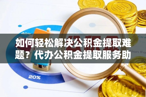南靖如何轻松解决公积金提取难题？代办公积金提取服务助您一臂之力