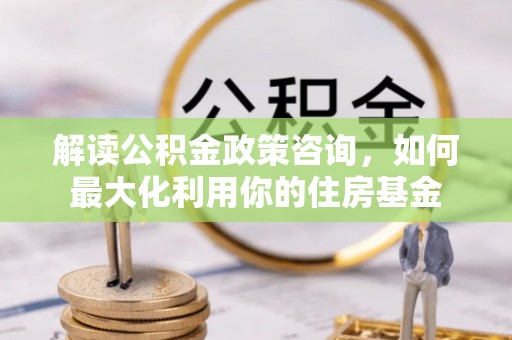 南靖解读公积金政策咨询，如何最大化利用你的住房基金