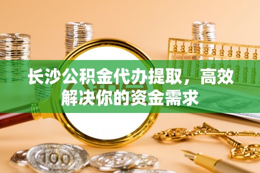南靖长沙公积金代办提取，高效解决你的资金需求