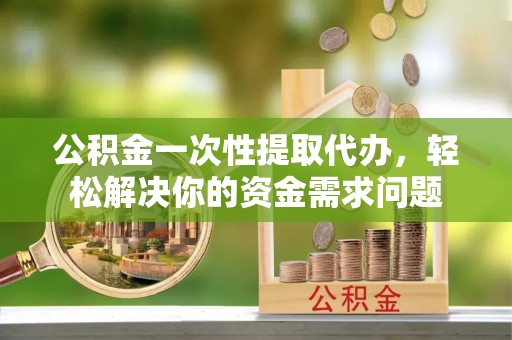 南靖公积金一次性提取代办，轻松解决你的资金需求问题