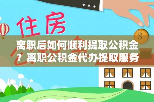 南靖离职后如何顺利提取公积金？离职公积金代办提取服务助力无忧办理
