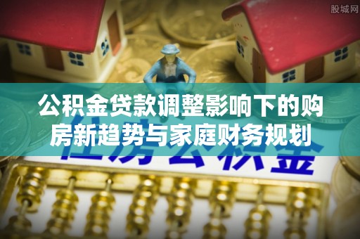 南靖公积金贷款调整影响下的购房新趋势与家庭财务规划