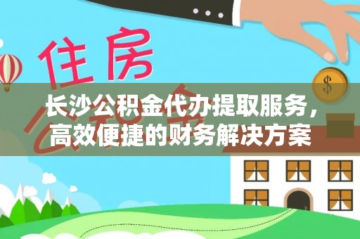 南靖长沙公积金代办提取服务，高效便捷的财务解决方案