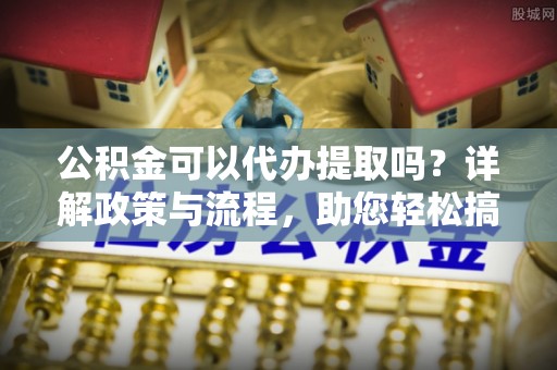 南靖公积金可以代办提取吗？详解政策与流程，助您轻松搞定！