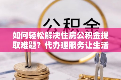 南靖如何轻松解决住房公积金提取难题？代办理服务让生活更简单