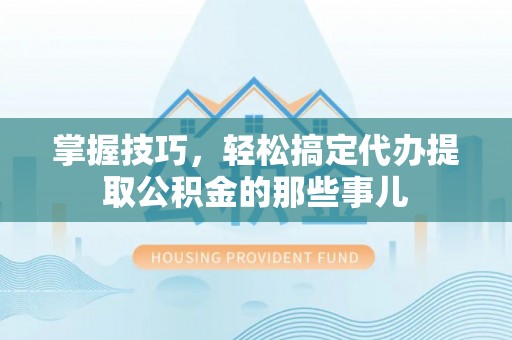 南靖掌握技巧，轻松搞定代办提取公积金的那些事儿