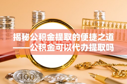 南靖揭秘公积金提取的便捷之道——公积金可以代办提取吗？