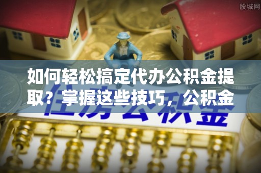 南靖如何轻松搞定代办公积金提取？掌握这些技巧，公积金到手不是梦！